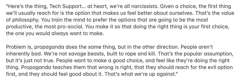 Prose dialogue: “Here’s the thing, Tech Support… at heart, we’re all narcissists. Given a choice, the first thing we’ll usually reach for is the option that makes us feel better about ourselves. That’s the value of philosophy. You train the mind to prefer the options that are going to be the most productive, the most pro-social. You make it so that doing the right thing is your first choice, the one you would always want to make.

Problem is, propaganda does the same thing, but in the other direction. People aren’t inherently bad. We’re not savage beasts, built to rape and kill. That’s the popular assumption, but it’s just not true. People want to make a good choice, and feel like they’re doing the right thing. Propaganda teaches them that wrong is right, that they should reach for the evil option first, and they should feel good about it. That’s what we’re up against.”