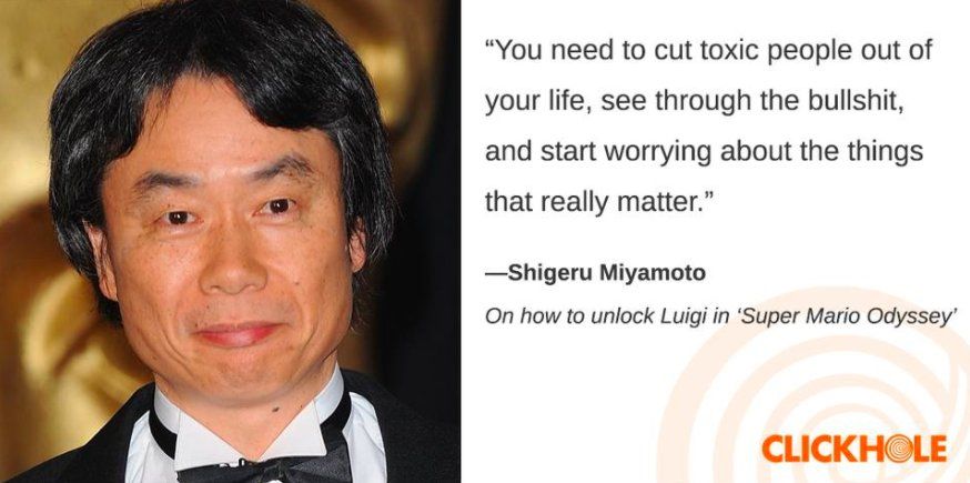 "You need to cut toxic people out of your life, see through the bullshit, and start worrying about the things that really matter."

-Shigeru Miyamoto
On how to unlock Luigi in 'Super Mario Odyssey'