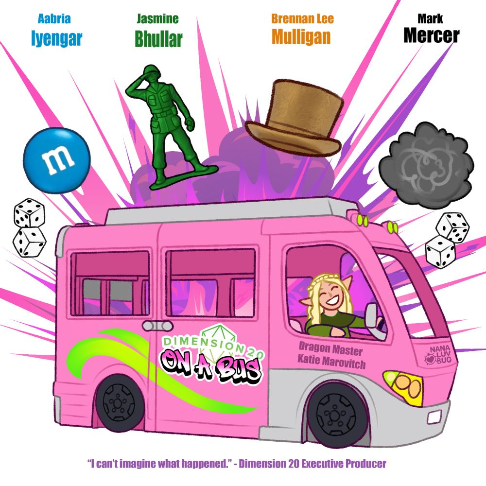 [ID: A digital art movie poster for the Dimension 20: On A Bus show. At the top of the image, the cast of the show is listed as: Aabria Iyengar as a blue M&M, Jasmine Bhullar as one of those little army soldier toys, Brennan Lee Mulligan as a golden monolopy hat, and Mark Mercer as ball of lint. Six-sided dice and a purple and pink explosion border the "characters". Below the cast is a large, pink bus (a Barbie dream caravan) with a logo for the show on the side. The bus is being driven by a smiling elvish white woman, underneath is written: Dragon Master, Katie Marovitch. At the bottom, a quote text reads: "I can't imagine what happened." - Dimension 20 Executive Producer. End ID.]