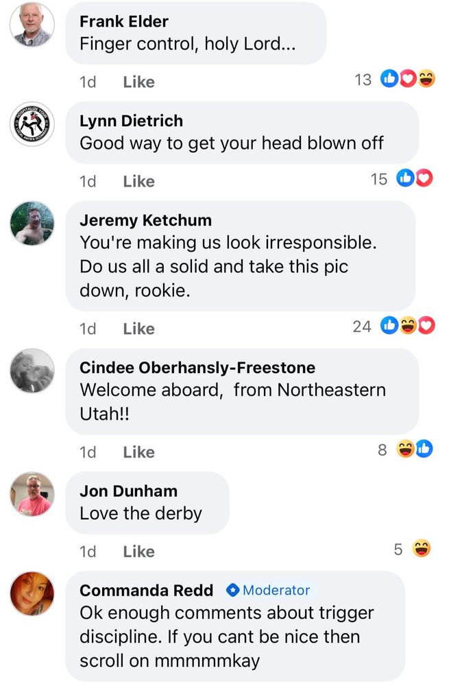 A bunch of comments on the photo of the guy on a motorcycle with his finger on the trigger of a gun while he drives:

Frank Elder
Finger control, holy Lord...
1d
Like
Lynn Dietrich
Good way to get your head blown off
1d
Like
15
Jeremy Ketchum
You're making us look irresponsible.
Do us all a solid and take this pic down, rookie.
1d
Like
24
Cindee Oberhansly-Freestone
Welcome aboard, from Northeastern Utah!!
1d Like
Jon Dunham
Love the derby
1d
Like
Commanda Redd
+ Moderator
Ok enough comments about trigger discipline. If you cant be nice then scroll on mmmmmkay
