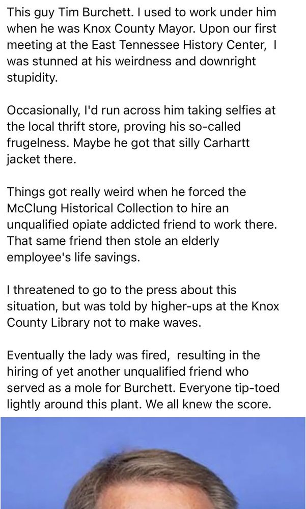 This guy Tim Burchett. I used to work under him when he was Knox County Mayor. Upon our first meeting at the East Tennessee History Center, ! was stunned at his weirdness and downright stupidity.
Occasionally, I'd run across him taking selfies at the local thrift store, proving his so-called frugelness. Maybe he got that silly Carhartt jacket there.
Things got really weird when he forced the McClung Historical Collection to hire an unqualified opiate addicted friend to work there.
That same friend then stole an elderly employee's life savings.
I threatened to go to the press about this situation, but was told by higher-ups at the Knox County Library not to make waves.
Eventually the lady was fired, resulting in the hiring of yet another unqualified friend who served as a mole for Burchett. Everyone tip-toed lightly around this plant. We all knew the score.