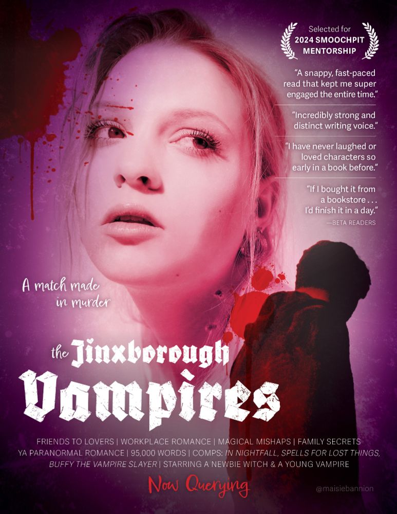 Art: Purple textured border and transparent blood splatters, portrait photo of a blonde girl with vampire fang marks on her neck behind the silhouette of a boy in a hoodie.

Text: The Jinxborough Vampires. A match made in murder.

FRIENDS TO LOVERS | WORKPLACE ROMANCE | MAGICAL MISHAPS | FAMILY SECRETS | YA PARANORMAL ROMANCE | 95,000 WORDS | COMPS: IN NIGHTFALL, SPELLS FOR LOST THINGS, BUFFY THE VAMPIRE SLAYER | STARRING A NEWBIE WITCH & A YOUNG VAMPIRE

Now Querying

*Selected for the 2024 SmoochPit Mentorship*

Beta reader quotes:
"A snappy, fast-paced read that kept me super engaged the entire time.“
“Incredibly strong and distinct writing voice.“
“I have never laughed or loved characters so early in a book before.“
“If I bought it from a bookstore . . . I’d finish it in a day.“

Credit @maisiebannion
