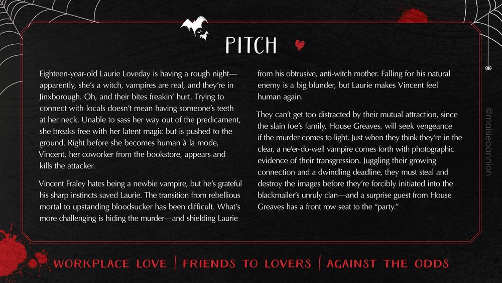 PITCH: Eighteen-year-old Laurie Loveday is having a rough night—apparently, she’s a witch, vampires are real, and they’re in Jinxborough. Oh, and their bites freakin’ hurt. Trying to connect with locals doesn’t mean having someone’s teeth at her neck. Unable to sass her way out of the predicament, she breaks free with her latent magic but is pushed to the ground. Right before she becomes human à la mode, Vincent, her coworker from the bookstore, appears and kills the attacker.
 
Vincent Fraley hates being a newbie vampire, but he’s grateful his sharp instincts saved Laurie. The transition from rebellious mortal to upstanding bloodsucker has been difficult. What’s more challenging is hiding the murder—and shielding Laurie from his obtrusive, anti-witch mother. Falling for his natural enemy is a big blunder, but Laurie makes Vincent feel human again.
 
They can’t get too distracted by their mutual attraction, since the slain foe’s family, House Greaves, will seek vengeance if the murder comes to light. Just when they think they’re in the clear, a ne'er-do-well vampire comes forth with photographic evidence of their transgression. Juggling their growing connection and a dwindling deadline, they must steal and destroy the images before they’re forcibly initiated into the blackmailer’s unruly clan—and a surprise guest from House Greaves has a front row seat to the “party.”

Workplace love / friends to lovers / against the odds