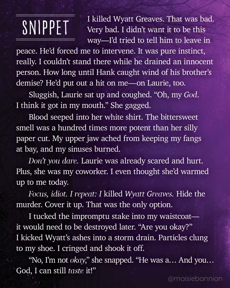 SNIPPET: I killed Wyatt Greaves. That was bad. Very bad. I didn’t want it to be this way—I’d tried to tell him to leave in peace. He’d forced me to intervene. It was pure instinct, really. I couldn’t stand there while he drained an innocent person. How long until Hank caught wind of his brother’s demise? He’d put out a hit on me—on Laurie, too.
Sluggish, Laurie sat up and coughed. “Oh, my God. I think it got in my mouth.” She gagged.
Blood seeped into her white shirt. The bittersweet smell was a hundred times more potent than her silly paper cut. My upper jaw ached from keeping my fangs at bay, and my sinuses burned.
Don’t you dare. Laurie was already scared and hurt. Plus, she was my coworker. I even thought she’d warmed up to me today.
Focus, idiot. I repeat: I killed Wyatt Greaves. Hide the murder. Cover it up. That was the only option.
I tucked the impromptu stake into my waistcoat—it would need to be destroyed later. “Are you okay?” I kicked Wyatt’s ashes into a storm drain. Particles clung to my shoe. I cringed and shook it off.
“No, I’m not okay,” she snapped. “He was a… And you… God, I can still taste it!”