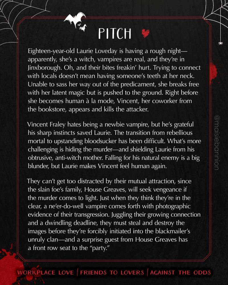 PITCH: Eighteen-year-old Laurie Loveday is having a rough night—apparently, she’s a witch, vampires are real, and they’re in Jinxborough. Oh, and their bites freakin’ hurt. Trying to connect with locals doesn’t mean having someone’s teeth at her neck. Unable to sass her way out of the predicament, she breaks free with her latent magic but is pushed to the ground. Right before she becomes human à la mode, Vincent, her coworker from the bookstore, appears and kills the attacker.
 
Vincent Fraley hates being a newbie vampire, but he’s grateful his sharp instincts saved Laurie. The transition from rebellious mortal to upstanding bloodsucker has been difficult. What’s more challenging is hiding the murder—and shielding Laurie from his obtrusive, anti-witch mother. Falling for his natural enemy is a big blunder, but Laurie makes Vincent feel human again.
 
They can’t get too distracted by their mutual attraction, since the slain foe’s family, House Greaves, will seek vengeance if the murder comes to light. Just when they think they’re in the clear, a ne'er-do-well vampire comes forth with photographic evidence of their transgression. Juggling their growing connection and a dwindling deadline, they must steal and destroy the images before they’re forcibly initiated into the blackmailer’s unruly clan—and a surprise guest from House Greaves has a front row seat to the “party.”

Workplace love / friends to lovers / against the odds