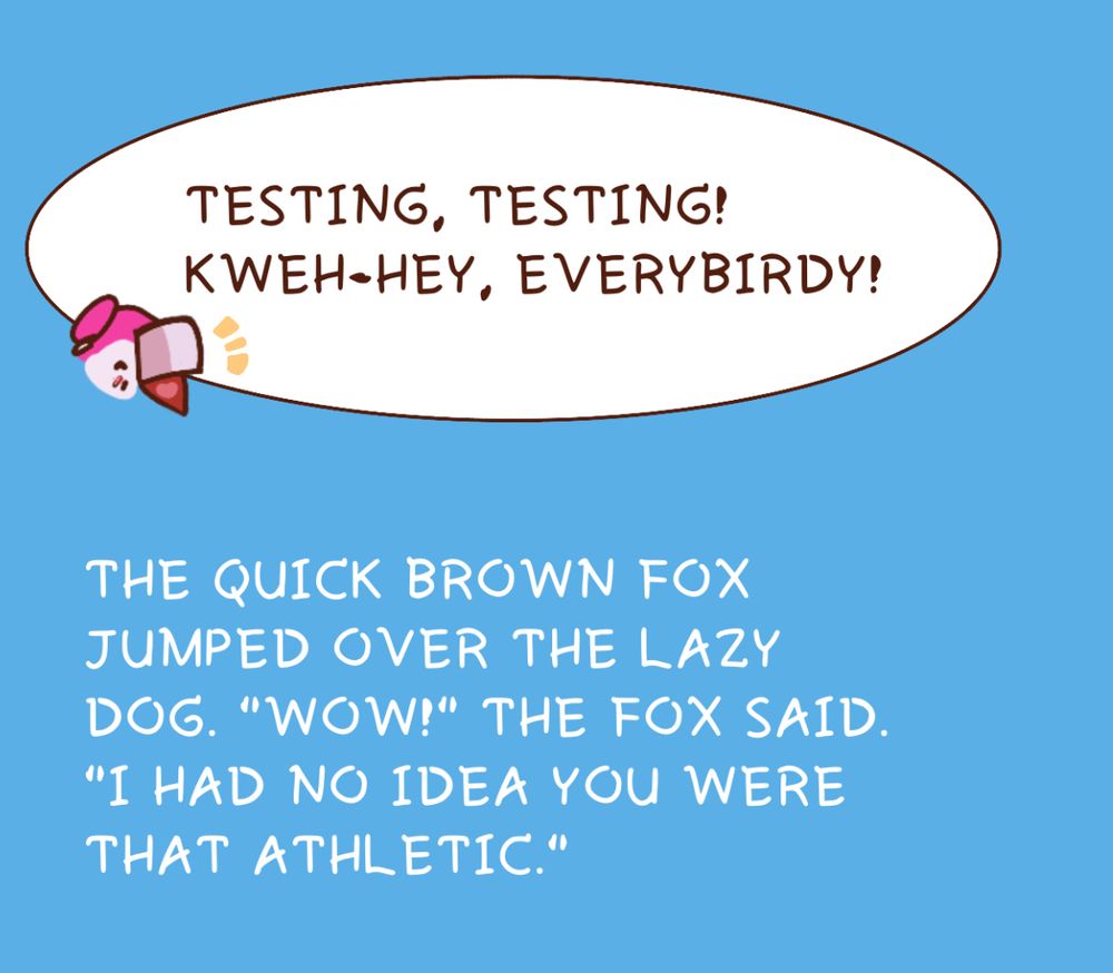 Text within and outside of a speech bubble. 

Inside:
TESTING, TESTING!
KWEH-HEY, EVERYBIRDY!

Outside:
THE QUICK BROWN FOX JUMPED OVER THE LAZY DOG. "WOW!" THE FOX SAID.
"I HAD NO IDEA YOU WERE THAT ATHLETIC."