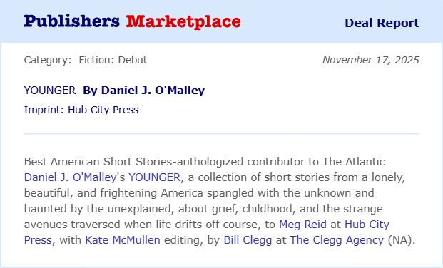publisher marketplace deal report 11/17/25. YOUNGER by Daniel J. O'Malley. Fiction debut. Best American short stories-anthologized contributor to the atlantic Daniel J. O'Malley's YOUNGER, a collection of short stories from a lonely beautiful and frightening america spangled with the unknown and haunted by the unexplained, about grief, childhood, and the strange avenues traversed when life drifts off course, to Meg Reid at Hub City Press with Kate McMullen editing by Bill Clegg at the Clegg Agency