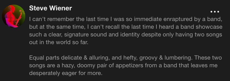 Steve Wiener
I can't remember the last time I was so immediate enraptured by a band, but at the same time, I can't recall the last time I heard a band showcase such a clear, signature sound and identity despite only having two songs out in the world so far.
Equal parts delicate & alluring, and hefty, groovy & lumbering. These two songs are a hazy, doomy pair of appetizers from a band that leaves me desperately eager for more.