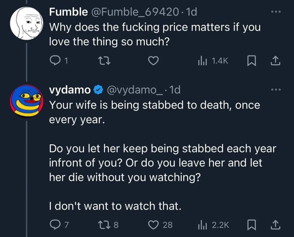 Fumble @Fumble_69420 • 1d
Why does the fucking price matters if you love the thing so much?
• • 
vydamo @vydamo_•1d
Your wife is being stabbed to death, once every year.
Do you let her keep being stabbed each year infront of you? Or do you leave her and let her die without you watching?
I don't want to watch that.