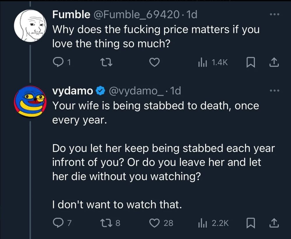 Fumble @Fumble_69420 • 1d
Why does the fucking price matters if you love the thing so much?
• • 
vydamo @vydamo_•1d
Your wife is being stabbed to death, once every year.
Do you let her keep being stabbed each year infront of you? Or do you leave her and let her die without you watching?
I don't want to watch that.