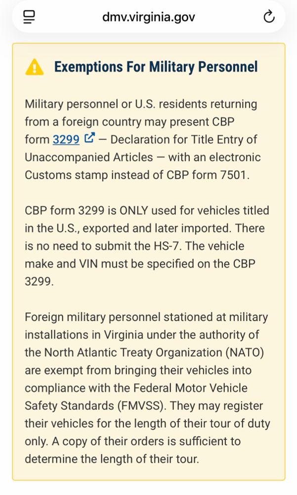 A
Exemptions For Military Personnel
Military personnel or U.S. residents returning from a foreign country may present CBP form 3299 L - Declaration for Title Entry of Unaccompanied Articles - with an electronic Customs stamp instead of CBP form 7501.
CBP form 3299 is ONLY used for vehicles titled in the U.S., exported and later imported. There is no need to submit the HS-7. The vehicle make and VIN must be specified on the CBP
3299.
Foreign military personnel stationed at military installations in Virginia under the authority of the North Atlantic Treaty Organization (NATO) are exempt from bringing their vehicles into compliance with the Federal Motor Vehicle Safety Standards (FMVSS). They may register their vehicles for the length of their tour of duty only. A copy of their orders is sufficient to determine the length of their tour.