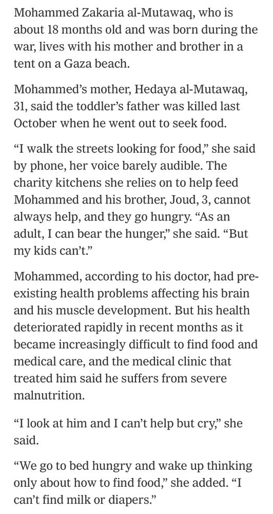 Mohammed Zakaria al-Mutawaq, who is about 18 months old and was born during the war, lives with his mother and brother in a tent on a Gaza beach.
Mohammed's mother, Hedaya al-Mutawaq, 31, said the toddler's father was killed last October when he went out to seek food.
"I walk the streets looking for food," she said by phone, her voice barely audible. The charity kitchens she relies on to help feed Mohammed and his brother, Joud, 3, cannot always help, and they go hungry. "As an adult, I can bear the hunger," she said. "But my kids can't."
Mohammed, according to his doctor, had preexisting health problems affecting his brain and his muscle development. But his health deteriorated rapidly in recent months as it became increasingly difficult to find food and medical care, and the medical clinic that treated him said he suffers from severe malnutrition.
"I look at him and I can't help but cry," she said.
"We go to bed hungry and wake up thinking only about how to find food," she added. "I can't find milk or diapers."