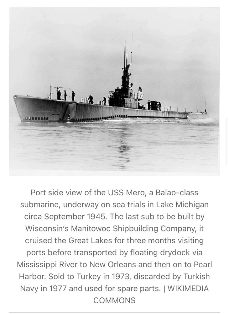 Port side view of the USS Mero, a Balao-class submarine, underway on sea trials in Lake Michigan circa September 1945. The last sub to be built by Wisconsin's Manitowoc Shipbuilding Company, it cruised the Great Lakes for three months visiting ports before transported by floating drydock via Mississippi River to New Orleans and then on to Pearl Harbor. Sold to Turkey in 1973, discarded by Turkish Navy in 1977 and used for spare parts. | WIKIMEDIA COMMONS