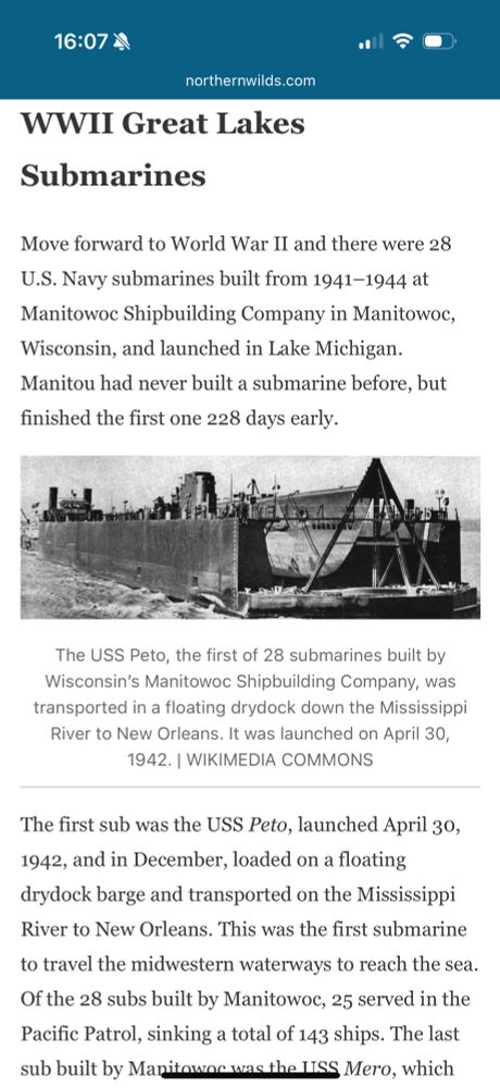 WWII Great Lakes
Submarines
Move forward to World War II and there were 28
U.S. Navy submarines built from 1941-1944 at Manitowoe Shipbuilding Company in Manitowoc, Wisconsin, and launched in Lake Michigan.
Manitou had never built a submarine before, but finished the first one 228 days early.
The USS Peto, the first of 28 submarines built by Wisconsin's Manitowo Shipbuilding Company, was transported in a floating drydock down the Mississippi River to New Orleans. It was launched on April 30, 1942. | WIKIMEDIA COMMONS
The first sub was the USS Peto, launched April 30, 1942, and in December, loaded on a floating drydock barge and transported on the Mississippi River to New Orleans. This was the first submarine to travel the midwestern waterways to reach the sea.
Of the 28 subs built by Manitowoc, 25 served in the Pacific Patrol, sinking a total of 143 ships. The last sub built by Manitowas was the LISS Mero, which