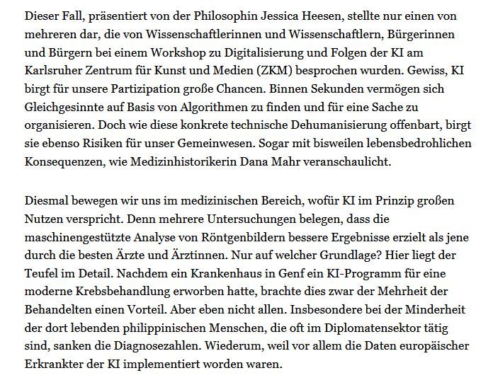 Doch wie diese konkrete technische Dehumanisierung offenbart, birgt sie ebenso Risiken für unser Gemeinwesen. Sogar mit bisweilen lebensbedrohlichen Konsequenzen, wie Medizinhistorikerin Dana Mahr veranschaulicht.

Diesmal bewegen wir uns im medizinischen Bereich, wofür KI im Prinzip großen Nutzen verspricht. Denn mehrere Untersuchungen belegen, dass die maschinengestützte Analyse von Röntgenbildern bessere Ergebnisse erzielt als jene durch die besten Ärzte und Ärztinnen. Nur auf welcher Grundlage? Hier liegt der Teufel im Detail. Nachdem ein Krankenhaus in Genf ein KI-Programm für eine moderne Krebsbehandlung erworben hatte, brachte dies zwar der Mehrheit der Behandelten einen Vorteil. Aber eben nicht allen. Insbesondere bei der Minderheit der dort lebenden philippinischen Menschen, die oft im Diplomatensektor tätig sind, sanken die Diagnosezahlen. Wiederum, weil vor allem die Daten europäischer Erkrankter der KI implementiert worden waren.
