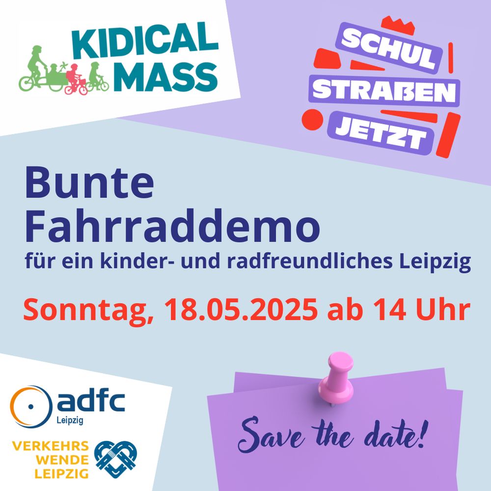 Grafik:

oberes Drittel: links Logo Kidical Mass, rechts Logo "Schulstraßen jetzt"
1. Textzeile: Bunte Fahrraddemo für ein kinder- und radfreundliches Leipzig
2. Textzeile: Sonntag, 18.05.2025 ab 14 Uhr
unteres Drittel: links Logo ADFC Leipzig und Verkehrswende Leipzig, rechts Notizzettel mit Pin, auf dem "Save the date!" zu lesen ist.
