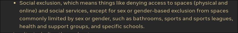 • Social exclusion, which means things like denying access to spaces (physical and online) and social services, except for sex or gender-based exclusion from spaces commonly limited by sex or gender, such as bathrooms, sports and sports leagues, health and support groups, and specific schools. 
