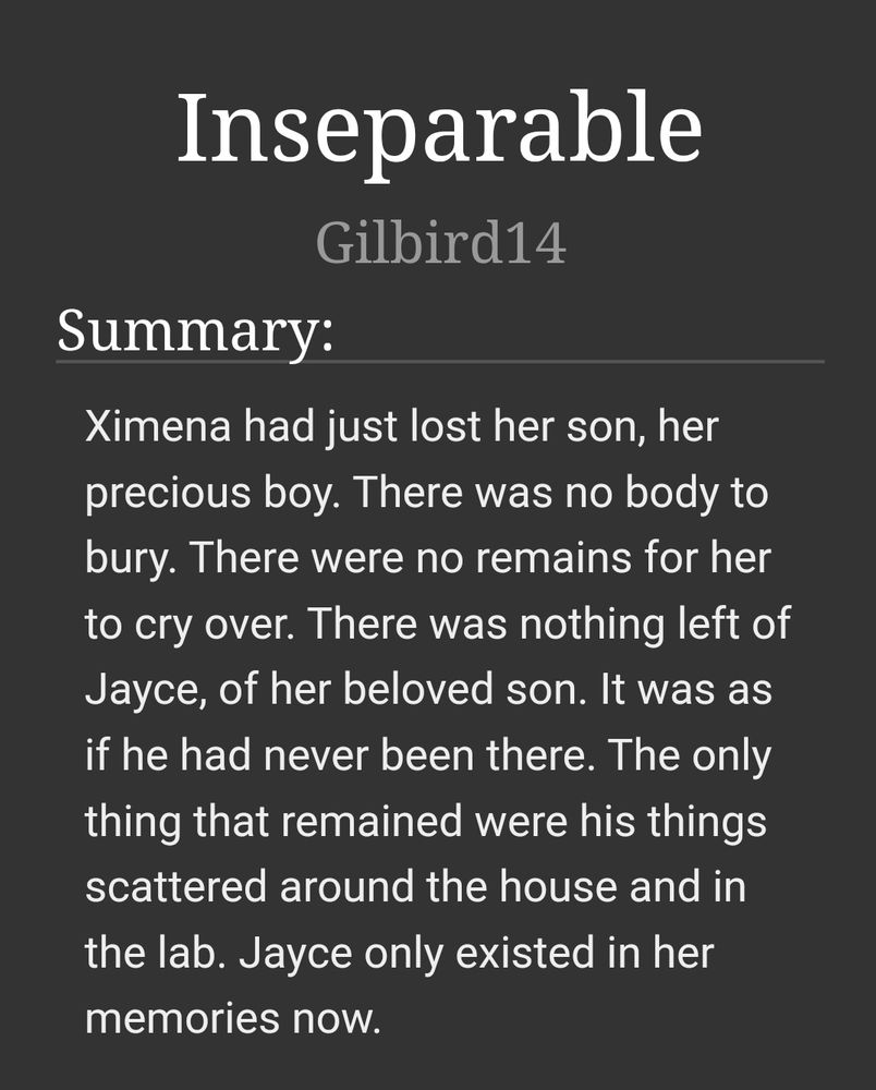 Inseparable by Gilbird14

Summary:
Ximena had just lost her son, her precious boy. There was no body to bury. There were no remains for her to cry over. Therewas nothing left of Jayce, of her beloved son. It was as if he had never been there. The onlu thing that remained were his things scatteres around the house and in the lab. Jayce only existes in her memories now.