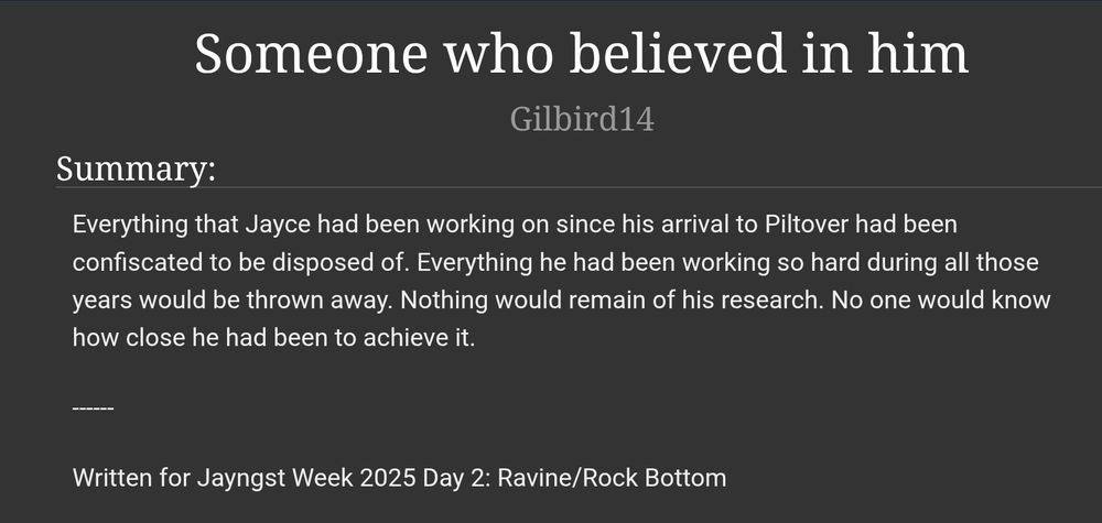 Someone who believed in him
by Gilbird14

Summary:
Everything that Jayce had been working on since his arrival to Piltover had been confiscated to be disposed of. Everything he had been working so hard during all those years would be thrown away. Nothing would remain of his research. No one would know how close he had been to achieve it.

-----

Written for Jayngst Week 2025 Day 2: Ravine/Rock Bottom