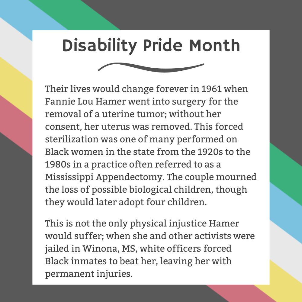 The background is charcoal gray. Five stripes run from the top left corner diagonally to the bottom right corner. They are faded red, yellow, white, blue, and green, respectively. In the center of the graphic, a white box contains black text reading: "Disability Pride Month Their lives would change forever in 1961 when Fannie Lou Hamer went into surgery for the removal of a uterine tumor; without her consent, her uterus was removed. This forced sterilization was one of many performed on Black women in the state from the 1920s to the 1980s in a practice often referred to as a Mississippi Appendectomy. The couple mourned the loss of possible biological children, though they would later adopt four children. This is not the only physical injustice Hamer would suffer; when she and other activists were jailed in Winona, MS, white officers forced Black inmates to beat her, leaving her with permanent injuries."