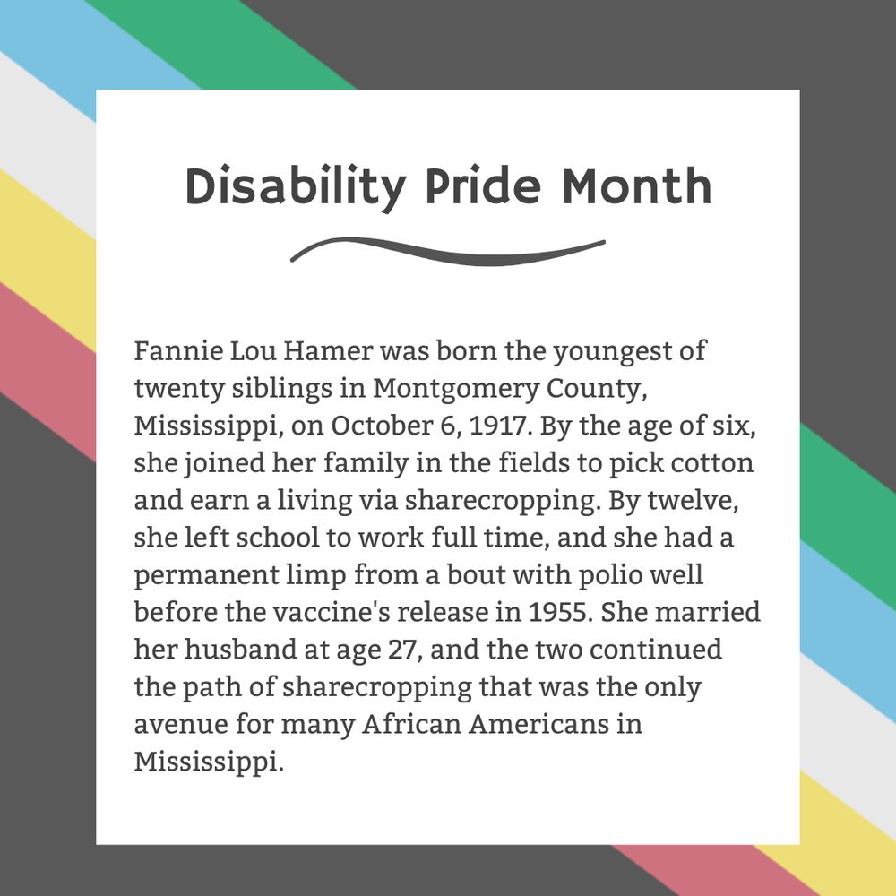 The background is charcoal gray. Five stripes run from the top left corner diagonally to the bottom right corner. They are faded red, yellow, white, blue, and green, respectively. In the center of the graphic, a white box contains black text reading: "Disability Pride Month Fannie Lou Hamer was born the youngest of twenty siblings in Montgomery County, Mississippi, on October 6, 1917. By the age of six, she joined her family in the fields to pick cotton and earn a living via sharecropping. By twelve, she left school to work full time, and she had a permanent limp from a bout with polio well before the vaccine's release in 1955. She married her husband at age 27, and the two continued the path of sharecropping that was the only avenue for many African Americans in Mississippi."