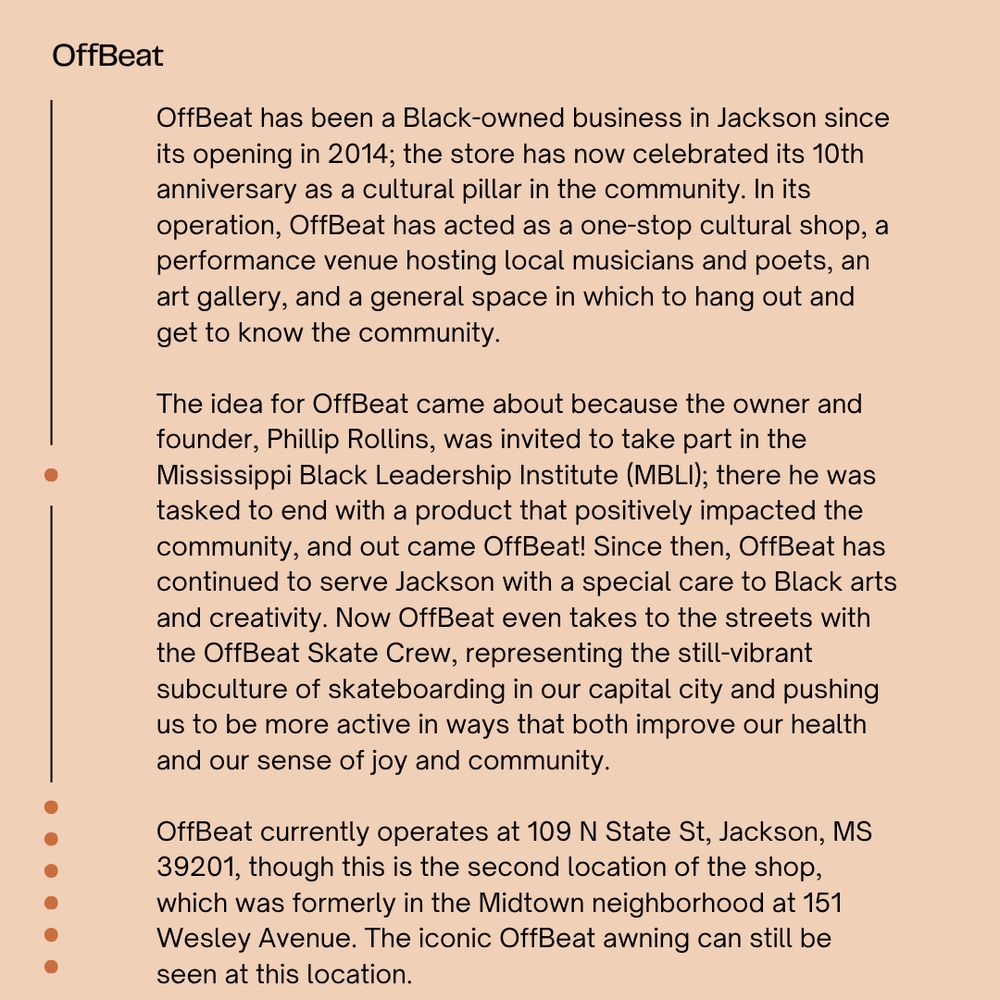 The background is light peach with black font reading "OffBeat OffBeat has been a Black-owned business in Jackson since its opening in 2014; the store has now celebrated its 10th anniversary as a cultural pillar in the community. In its operation, OffBeat has acted as a one-stop cultural shop, a performance venue hosting local musicians and poets, an art gallery, and a general space in which to hang out and get to know the community. The idea for OffBeat came about because the owner and founder, Phillip Rollins, was invited to take part in the Mississippi Black Leadership Institute (MBLI); there he was tasked to end with a product that positively impacted the community, and out came OffBeat! Since then, OffBeat has continued to serve Jackson with a special care to Black arts and creativity. Now OffBeat even takes to the streets with the OffBeat Skate Crew, representing the still-vibrant subculture of skateboarding in our capital city and pushing us to be more active in ways that both improve our health and our sense of joy and community. OffBeat currently operates at 109 N State St, Jackson, MS 39201, though this is the second location of the shop, which was formerly in the Midtown neighborhood at 151 Wesley Avenue. The iconic OffBeat awning can still be seen at this location."