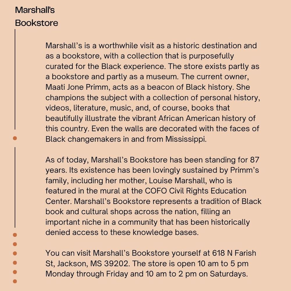 The background is light peach with black font reading "Marshall's Bookstore Marshall’s is a worthwhile visit as a historic destination and as a bookstore, with a collection that is purposefully curated for the Black experience. The store exists partly as a bookstore and partly as a museum. The current owner, Maati Jone Primm, acts as a beacon of Black history. She champions the subject with a collection of personal history, videos, literature, music, and, of course, books that beautifully illustrate the vibrant African American history of this country. Even the walls are decorated with the faces of Black changemakers in and from Mississippi. As of today, Marshall’s Bookstore has been standing for 87 years. Its existence has been lovingly sustained by Primm’s family, including her mother, Louise Marshall, who is featured in the mural at the COFO Civil Rights Education Center. Marshall’s Bookstore represents a tradition of Black book and cultural shops across the nation, filling an important niche in a community that has been historically denied access to these knowledge bases. You can visit Marshall’s Bookstore yourself at 618 N Farish St, Jackson, MS 39202. The store is open 10 am to 5 pm Monday through Friday and 10 am to 2 pm on Saturdays."