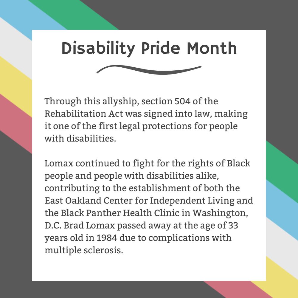 The background is charcoal gray. Five stripes run from the top left corner diagonally to the bottom right corner. They are faded red, yellow, white, blue, and green, respectively. In the center of the graphic, a white box contains black text reading: "Disability Pride Month Through this allyship, section 504 of the Rehabilitation Act was signed into law, making it one of the first legal protections for people with disabilities. Lomax continued to fight for the rights of Black people and people with disabilities alike, contributing to the establishment of both the East Oakland Center for Independent Living and the Black Panther Health Clinic in Washington, D.C. Brad Lomax passed away at the age of 33 years old in 1984 due to complications with multiple sclerosis."