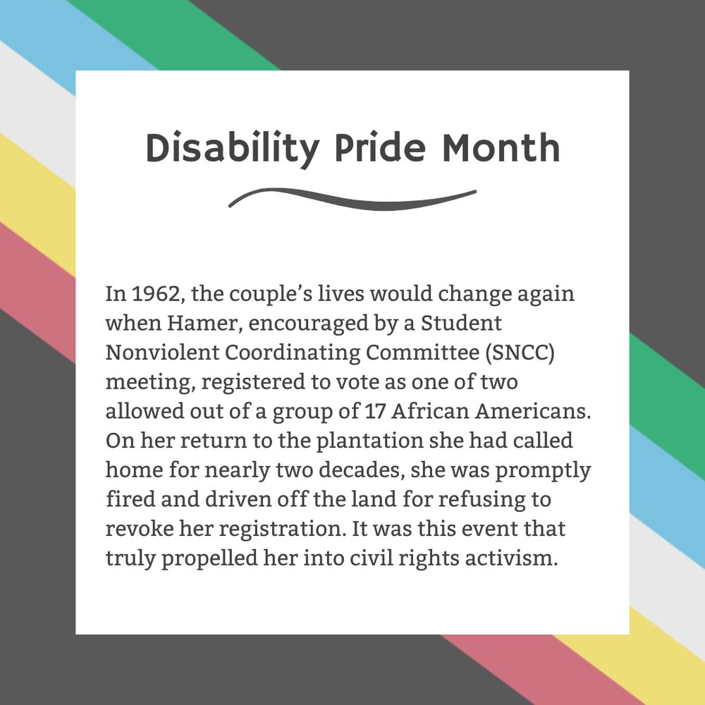 The background is charcoal gray. Five stripes run from the top left corner diagonally to the bottom right corner. They are faded red, yellow, white, blue, and green, respectively. In the center of the graphic, a white box contains black text reading: "Disability Pride Month In 1962, the couple’s lives would change again when Hamer, encouraged by a Student Nonviolent Coordinating Committee (SNCC) meeting, registered to vote as one of two allowed out of a group of 17 African Americans. On her return to the plantation she had called home for nearly two decades, she was promptly fired and driven off the land for refusing to revoke her registration. It was this event that truly propelled her into civil rights activism."