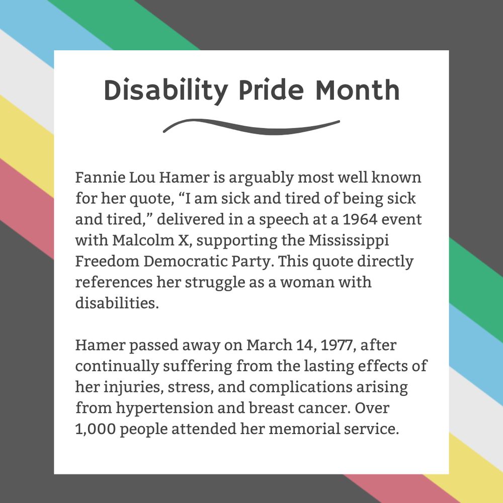 The background is charcoal gray. Five stripes run from the top left corner diagonally to the bottom right corner. They are faded red, yellow, white, blue, and green, respectively. In the center of the graphic, a white box contains black text reading: "Disability Pride Month Fannie Lou Hamer is arguably most well known for her quote, “I am sick and tired of being sick and tired,” delivered in a speech at a 1964 event with Malcolm X, supporting the Mississippi Freedom Democratic Party. This quote directly references her struggle as a woman with disabilities. Hamer passed away on March 14, 1977, after continually suffering from the lasting effects of her injuries, stress, and complications arising from hypertension and breast cancer. Over 1,000 people attended her memorial service."