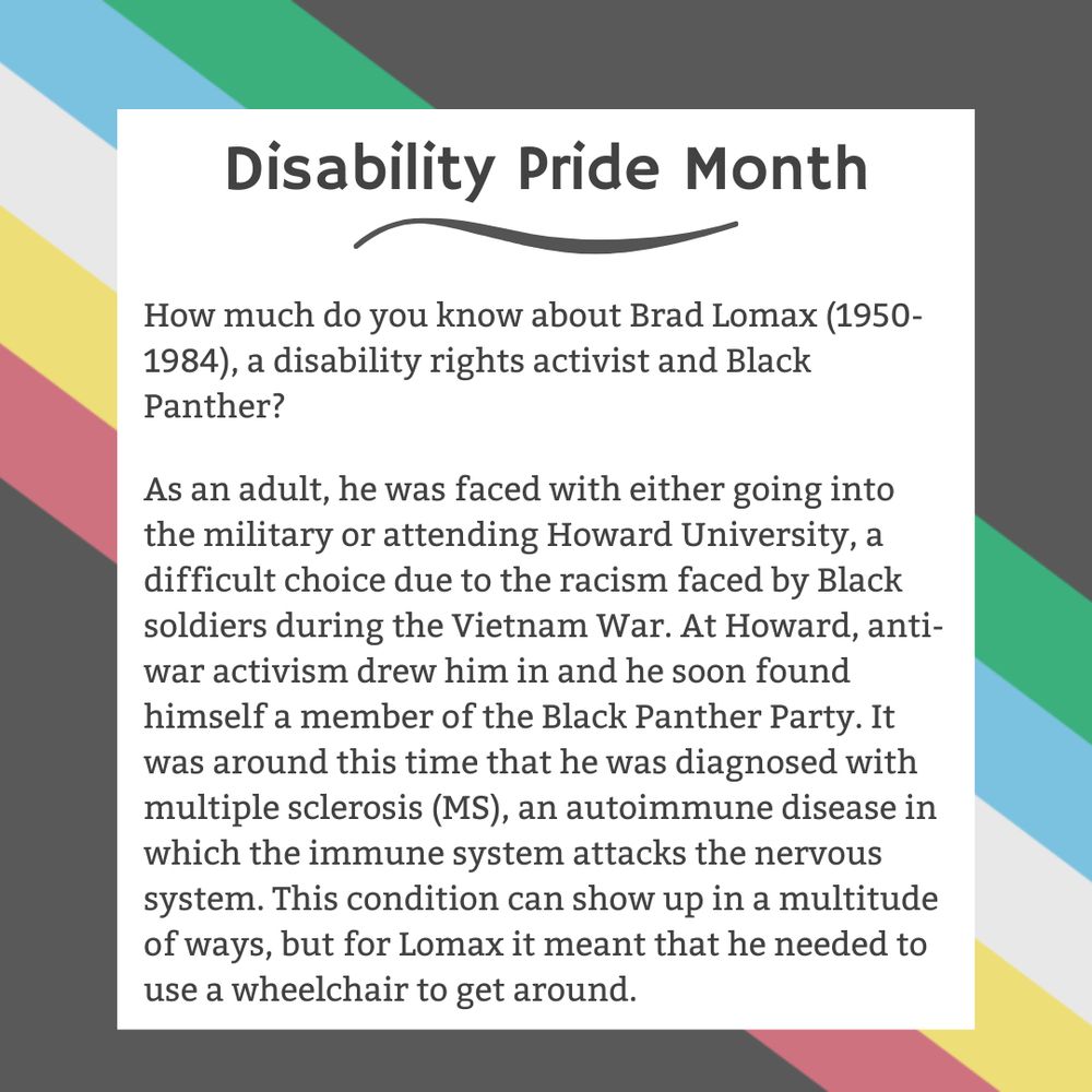 The background is charcoal gray. Five stripes run from the top left corner diagonally to the bottom right corner. They are faded red, yellow, white, blue, and green, respectively. In the center of the graphic, a white box contains black text reading: "Disability Pride Month How much do you know about Brad Lomax (1950-1984), a disability rights activist and Black Panther? As an adult, he was faced with either going into the military or attending Howard University, a difficult choice due to the racism faced by Black soldiers during the Vietnam War. At Howard, anti-war activism drew him in and he soon found himself a member of the Black Panther Party. It was around this time that he was diagnosed with multiple sclerosis (MS), an autoimmune disease in which the immune system attacks the nervous system. This condition can show up in a multitude of ways, but for Lomax it meant that he needed to use a wheelchair to get around."