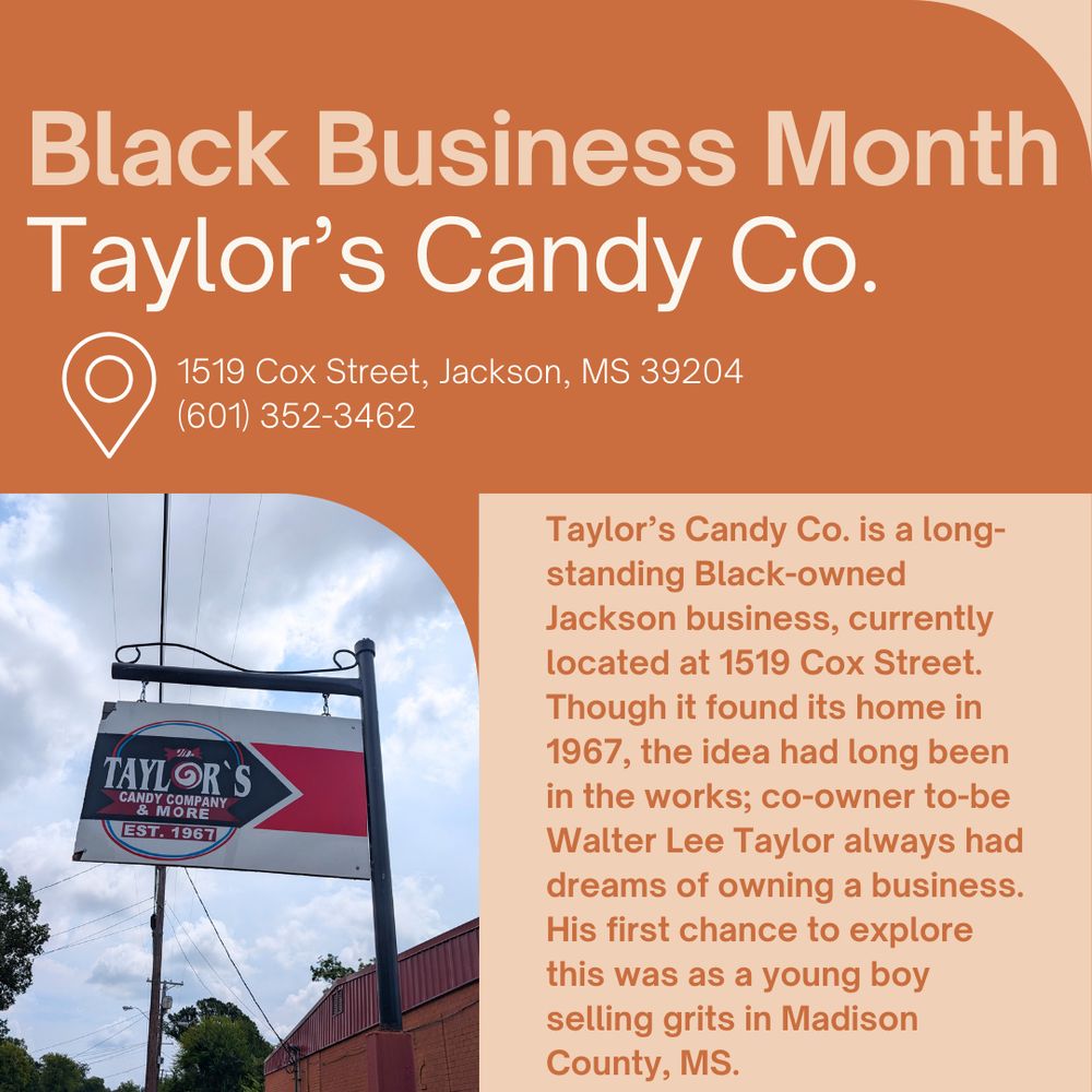 The background is peach and orange, with large font reading "Black Business Month Taylor's Candy Co.". Below, smaller font reads: 1519 Cox Street, Jackson, MS 39204 (601) 352-3462. Taylor’s Candy Co. is a long-standing Black-owned Jackson business, currently located at 1519 Cox Street. Though it found its home in 1967, the idea had long been in the works; co-owner to-be Walter Lee Taylor always had dreams of owning a business. His first chance to explore this was as a young boy selling grits in Madison County, MS." At bottom left there is a photo of a large sign on a metal post. The sign is white, red, and blue, and reads "Taylor's Candy Company & More est. 1967".