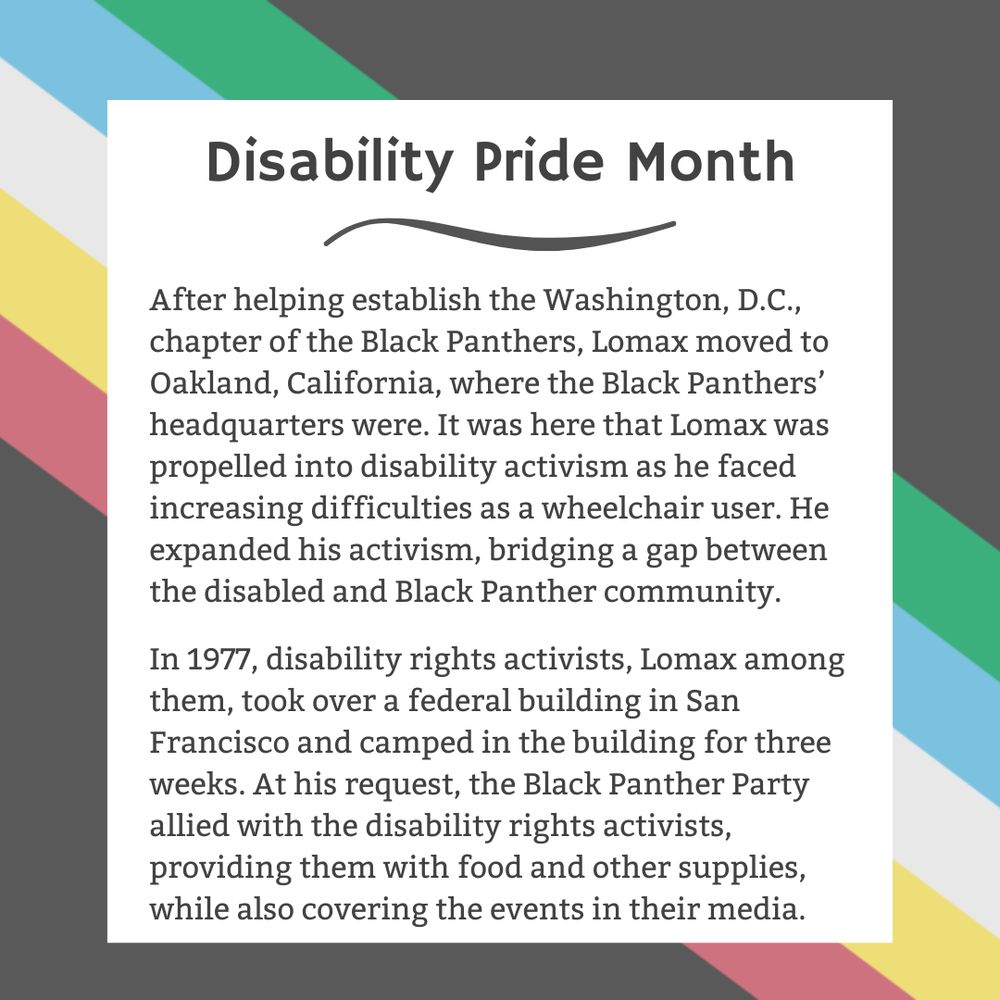 The background is charcoal gray. Five stripes run from the top left corner diagonally to the bottom right corner. They are faded red, yellow, white, blue, and green, respectively. In the center of the graphic, a white box contains black text reading: "Disability Pride Month After helping establish the Washington, D.C., chapter of the Black Panthers, Lomax moved to Oakland, California, where the Black Panthers’ headquarters were. It was here that Lomax was propelled into disability activism as he faced increasing difficulties as a wheelchair user. He expanded his activism, bridging a gap between the disabled and Black Panther community. In 1977, disability rights activists, Lomax among them, took over a federal building in San Francisco and camped in the building for three weeks. At his request, the Black Panther Party allied with the disability rights activists, providing them with food and other supplies, while also covering the events in their media."