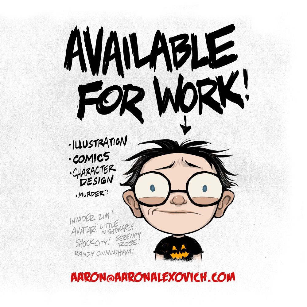 An image declaring me "AVAILABLE FOR WORK! Illustration, comics, character design, murder(?) Invader ZIM, Avater, Little Nightmares, Shock City, Serenity Rose, and Randy Cunningham. Aaron@aaronalexovich.com"
