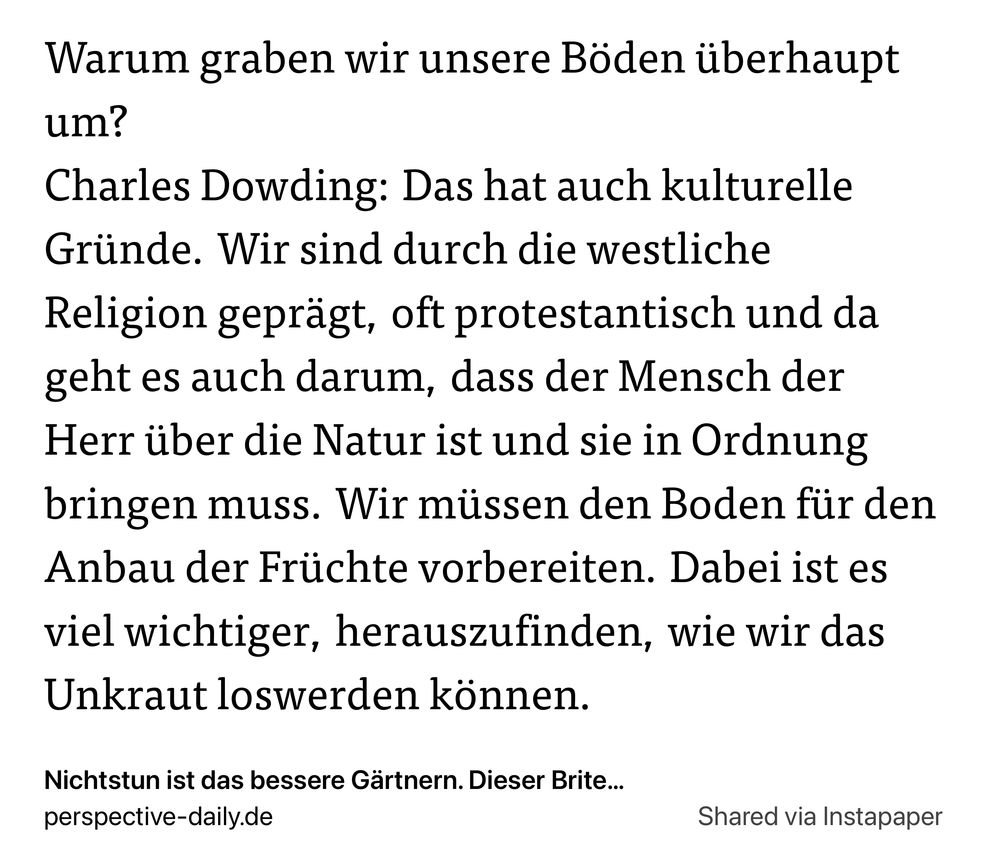 Warum graben wir unsere Boden itiberhaupt
um?

Charles Dowding: Das hat auch kulturelle
Griinde. Wir sind durch die westliche
Religion gepragt, oft protestantisch und da
geht es auch darum, dass der Mensch der
Herr iiber die Natur ist und sie in Ordnung
bringen muss. Wir miissen den Boden fiir den
Anbau der Friichte vorbereiten. Dabei ist es
viel wichtiger, herauszufinden, wie wir das
Unkraut loswerden konnen.

Nichtstun ist das bessere Gartnern. Dieser Brite...

perspective-daily.de Shared via Instapaper
