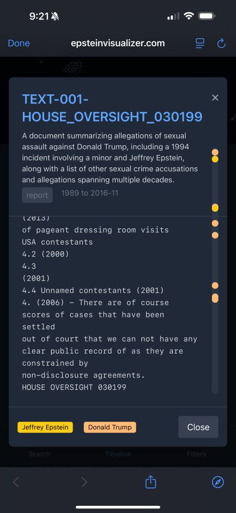 9:214
Done
epsteinvisualizer.com
TEXT-001-HOUSE_OVERSIGHT_030199
A document summarizing allegations of sexual assault against Donald Trump, including a 1994 incident involving a minor and Jeffrey Epstein, along with a list of other sexual crime accusations and allegations spanning multiple decades.
report
1989 to 2016-11
(2015)
of pageant dressing room visits
USA contestants
4.2 (2000)
4.3
(2001)
4.4 Unnamed contestants (2001)
4. (2006) - There are of course scores of cases that have been settled
out of court that we can not have any clear public record of as they are constrained by non-disclosure agreements.
HOUSE OVERSIGHT 030199
X
Jeffrey Epstein
Donald Trump
Close
Search
Timeline
Filters