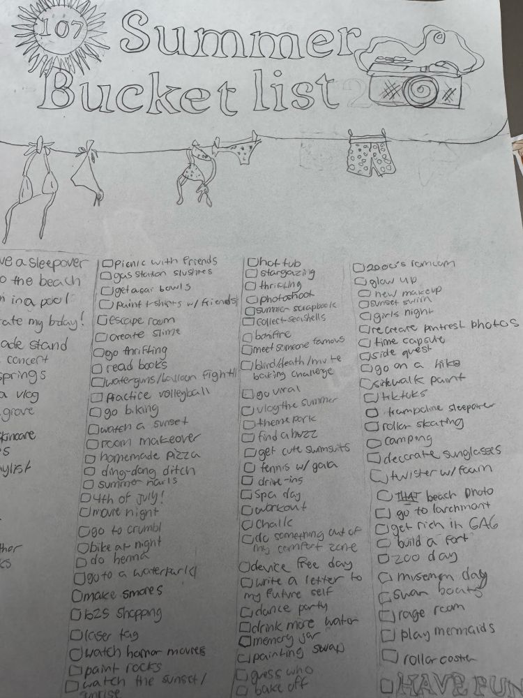 A child made a list of 107 things she'd like to do this summer. Tomorrow begins the first week of vacation. The list includes: Summer
Bucket list
ve a sleepover Opienie with friends
Chot tub
o the beach
Ogas Staton Slushres
@stargazing
Ugetaçai bowls
Dmrictis
nina pool
puint + shifts w/ friends,
Photoshook
ate my bday! Gescape room
summer scrapbook collect sea shells
ade stand
Coreate stime
@bonfire
concert
Ogo thrifting
Omeet someone famous
O read books
prings n vIcg
watergans/balloon Fightibird/death /mv te
baking challenge
Practice volleyball
Ego viral
grove
go biking
Ovloythe summer
Kincare
waten a sunset
Otheme pork
Orcom makeover
• find abuzz
• homemade azza
get cute swimsuits
ylist
• ding-dang ditch
O tenns w/ gala
• summo naris
• drive-ins
O4th of July!
Spa day
Omarie night
Onarkout
Ogo to crumbl
O Challe
ther
Obike at night
Ode something out of
Ddo hennd
my comfort zone
Oguto a waterkarla
Odevice free day
Omake smores
Ourite a letter to my future seif
Ob25 shopping
Cidance party
Olaiser tag
Ddrink more water
Omenary jar
watch haror movies
Cipainting swap
paint rocks
Dwatch the sunset /
mrise
Egoss unt
02000's ramum
O glow up
O new macup
Osunset swith
Cgirls night
Grecrare pintrest photos
• time capsule
Giside quest
ago on a hike sikhalk pant
CJ+ktks
• trampolme sleepare
Ordier skating
• campig
Odeccrate sunglasses
Utwisterw/fam
O THAT beach photo [ go to larchmant get rich in GAG @build a fort
Oz0o day a misemen day ashan boat
Ejrage rcom
_ Play mermaids rollar costre
U