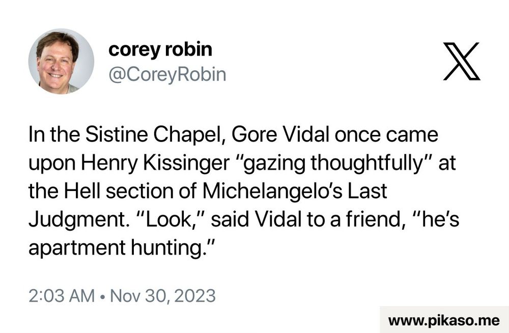 From Corey Robin on Twitter:

In the Sistine Chapel, Gore Vidal once came upon Henry Kissinger "gazing thoughtfully" at the Hell section of Michelangelo's Last Judgment. "Look," said Vidal to a friend, "he's apartment hunting."