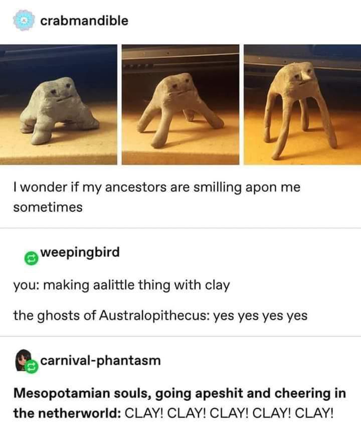 A tumblr post of images of a cute trio of clay figures on four legs with simple faces, it reads “I wonder if my ancestors are smiling upon me sometimes”
A responder to the post: 
“you: making aalittle thing with clay
The ghosts of Australopithecus: yes yes yes”
Another responder to the post: “Mesopotamian souls, going apeshit and cheering in the netherworld: CLAY! CLAY! CLAY! CLAY! CLAY!”
 
