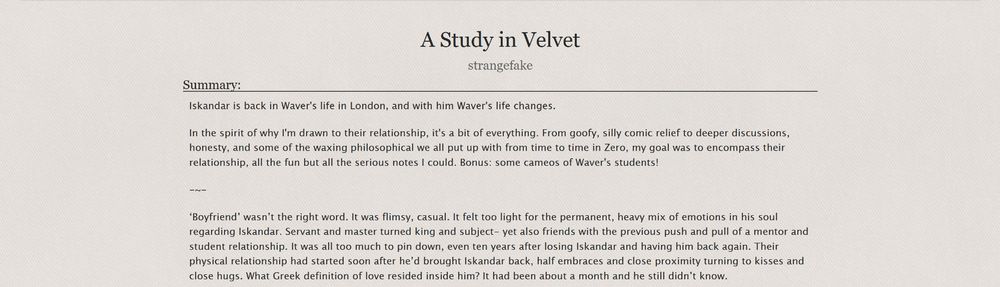 Screenshot of an AO3 descrption for a fanfic titled A Study in Velvet:

    Iskandar is back in Waver's life in London, and with him Waver's life changes.

    In the spirit of why I'm drawn to their relationship, it's a bit of everything. From goofy, silly comic relief to deeper discussions, honesty, and some of the waxing philosophical we all put up with from time to time in Zero, my goal was to encompass their relationship, all the fun but all the serious notes I could. Bonus: some cameos of Waver's students!

Excerpt:

    ‘Boyfriend’ wasn’t the right word. It was flimsy, casual. It felt too light for the permanent, heavy mix of emotions in his soul regarding Iskandar. Servant and master turned king and subject- yet also friends with the previous push and pull of a mentor and student relationship. It was all too much to pin down, even ten years after losing Iskandar and having him back again. Their physical relationship had started soon after he’d brought Iskandar back, half embraces and close proximity turning to kisses and close hugs. What Greek definition of love resided inside him? It had been about a month and he still didn’t know.
