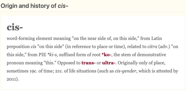 cis-
word-forming element meaning "on the near side of, on this side," from Latin preposition cis "on this side" (in reference to place or time), related to citra (adv.) "on this side," from PIE *ki-s, suffixed form of root *ko-, the stem of demonstrative pronoun meaning "this." Opposed to trans- or ultra-. Originally only of place, sometimes 19c. of time; 21c. of life situations (such as cis-gender, which is attested by 2011).

