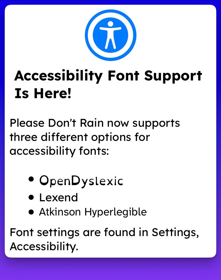 Accessibility Font Support Is Here!
Please Don't Rain now supports three different options for accessibility fonts:
• OpenDyslexic
• Lexend
• Atkinson Hyperlegible
Font settings are found in Settings, Accessibility.