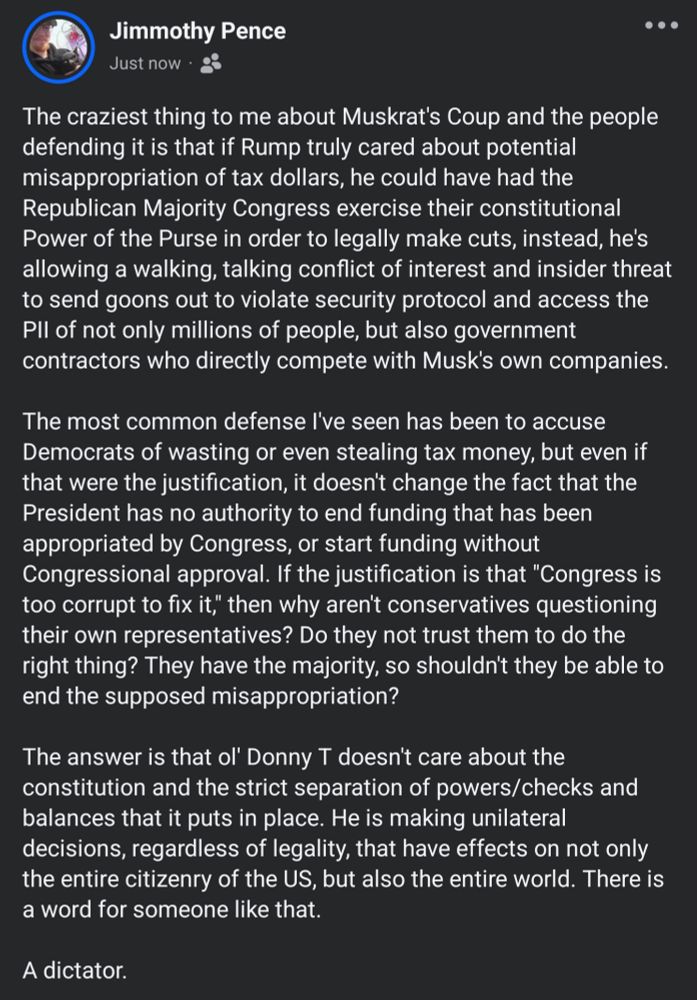 A Facebook post stating "The craziest thing to me about Muskrat's Coup and the people defending it is that if Rump truly cared about potential misappropriation of tax dollars, he could have had the Republican Majority Congress exercise their constitutional Power of the Purse in order to legally make cuts, instead, he's allowing a walking, talking conflict of interest and insider threat to send goons out to violate security protocol and access the PII of not only millions of people, but also government contractors who directly compete with Musk's own companies.

The most common defense I've seen has been to accuse Democrats of wasting or even stealing tax money, but even if that were the justification, it doesn't change the fact that the President has no authority to end funding that has been appropriated by Congress, or start funding without Congressional approval. If the justification is that "Congress is too corrupt to fix it," then why aren't conservatives questioning their own representatives? Do they not trust them to do the right thing? They have the majority, so shouldn't they be able to end the supposed misappropriation?

The answer is that ol' Donny T doesn't care about the constitution and the strict separation of powers/checks and balances that it puts in place. He is making unilateral decisions, regardless of legality, that have effects on not only the entire citizenry of the US, but also the entire world. There is a word for someone like that.

A dictator."
