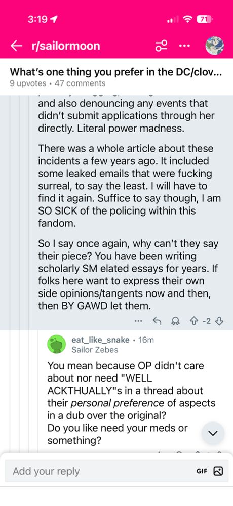 3:191
< r/sailormoon
•••
What's one thing you prefer in the DC/clov...
9 upvotes • 47 comments
and also denouncing any events that didn't submit applications through her directly. Literal power madness.
There was a whole article about these incidents a few years ago. It included some leaked emails that were fucking surreal, to say the least. I will have to find it again. Suffice to say though, 1 am SO SICK of the policing within this fandom.
So I say once again, why can't they say their piece? You have been writing scholarly SM elated essays for years. If folks here want to express their own side opinions/tangents now and then, then BY GAWD let them.
… 8 4-2↓
eat_like_snake • 16m
Sailor Zebes
You mean because OP didn't care about nor need "WELL
ACKTHUALLY"'s in a thread about their personal preference of aspects in a dub over the original?
Do you like need your meds or
く
something?
Add your reply
GIF B