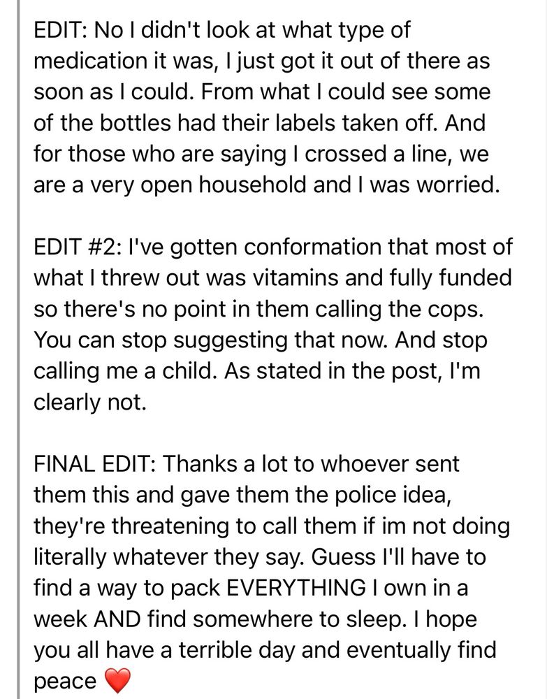 EDIT #2: l've gotten conformation that most of what I threw out was vitamins and fully funded so there's no point in them calling the cops.
You can stop suggesting that now. And stop calling me a child. As stated in the post, I'm clearly not.

FINAL EDIT: Thanks a lot to whoever sent them this and gave them the police idea, they're threatening to call them if im not doing literally whatever they say. Guess I'll have to find a way to pack EVERYTHING I own in a week AND find somewhere to sleep. I hope you all have a terrible day and eventually find peace