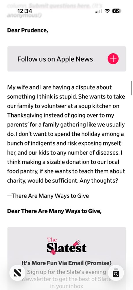 Dear Prudence,

My wife and I are having a dispute about something I think is stupid. She wants to take our family to volunteer at a soup kitchen on Thanksgiving instead of going over to my parents’ for a family gathering like we usually do. I don’t want to spend the holiday among a bunch of indigents and risk exposing myself, her, and our kids to any number of diseases. I think making a sizable donation to our local food pantry, if she wants to teach them about charity, would be sufficient. Any thoughts?
—There Are Many Ways to Give