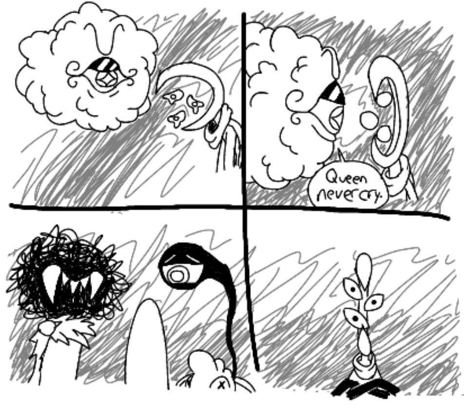 1st Panel: A cloud-like character, named Vic, stares angrily at a crescent-headed, three eyed character named Slen, who is crying for an unknown reason. 
2nd Panel: Vic gets close to Slen and says the infamous "Queen Never Cry" line while Slen reacts wirh shock.
3rd Panel: A character with a scribble head, large white fangs, and a scraggly shawl, named "Betty White" (for lack of a better name), and the eye of Mimi, attached to his plush doll barely in frame, stare at Slen with worried expressions. All that is seen of Slen is the back of her head.
4th Panel: The front of Slen is shown, with her expression very serious, eyes angled and sharp, and arms crossed defiantly. She is now Queen, who never cry.