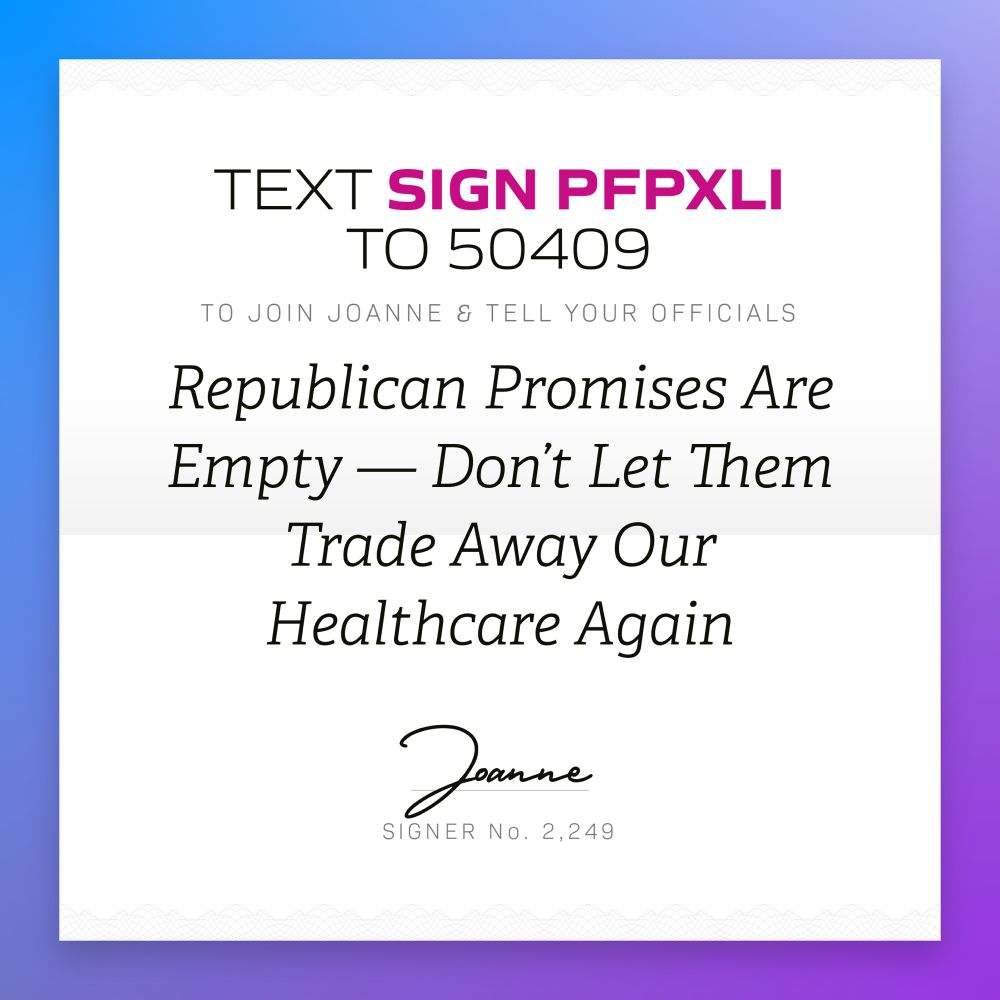 TEXT SIGN PFPXLI
TO 50409
TO JOIN JOANNE & TELL YOUR OFFICIALS
Republican Promises Are Empty — Don't Let Them
Trade Away Our Healthcare Again
Joanne
SIGNER NO. 2,249