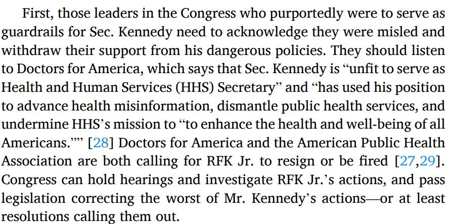 First, those leaders in the Congress who purportedly were to serve as
guardrails for Sec. Kennedy need to acknowledge they were misled and
withdraw their support from his dangerous policies. They should listen
to Doctors for America, which says that Sec. Kennedy is “unfit to serve as
Health and Human Services (HHS) Secretary” and “has used his position
to advance health misinformation, dismantle public health services, and
undermine HHS’s mission to “to enhance the health and well-being of all
Americans.”” [28] Doctors for America and the American Public Health
Association are both calling for RFK Jr. to resign or be fired [27,29].
Congress can hold hearings and investigate RFK Jr.’s actions, and pass
legislation correcting the worst of Mr. Kennedy’s actions—or at least
resolutions calling them out.

References:
[27] Zhou F, Jatlaoui TC, Leidner AJ, Carter RJ, Dong X, Santoli JM, et al. Health and economic benefits of routine childhood immunizations in the era of the vaccines for children program - United States, 1994-2023. MMWR Morb Mortal Wkly Rep 2024;73(310):682–5.
[28] Doctors for America. Statement Release: Doctors for America calls for the resignation or removal of HHS Secretary Robert F. Kennedy Jr. https://doctorsforamerica.org/statement-release-rfk-resignation/; April 15, 2025.
[29] American Public Health Association. Secretary Kennedy and his policies are a danger to the public’s health. https://www.apha.org/news-and-media/news-releases/apha-news-releases/secretary-kennedy-and-his-policies-are-a-danger-tothepublic’s-health; April 9, 2025.
