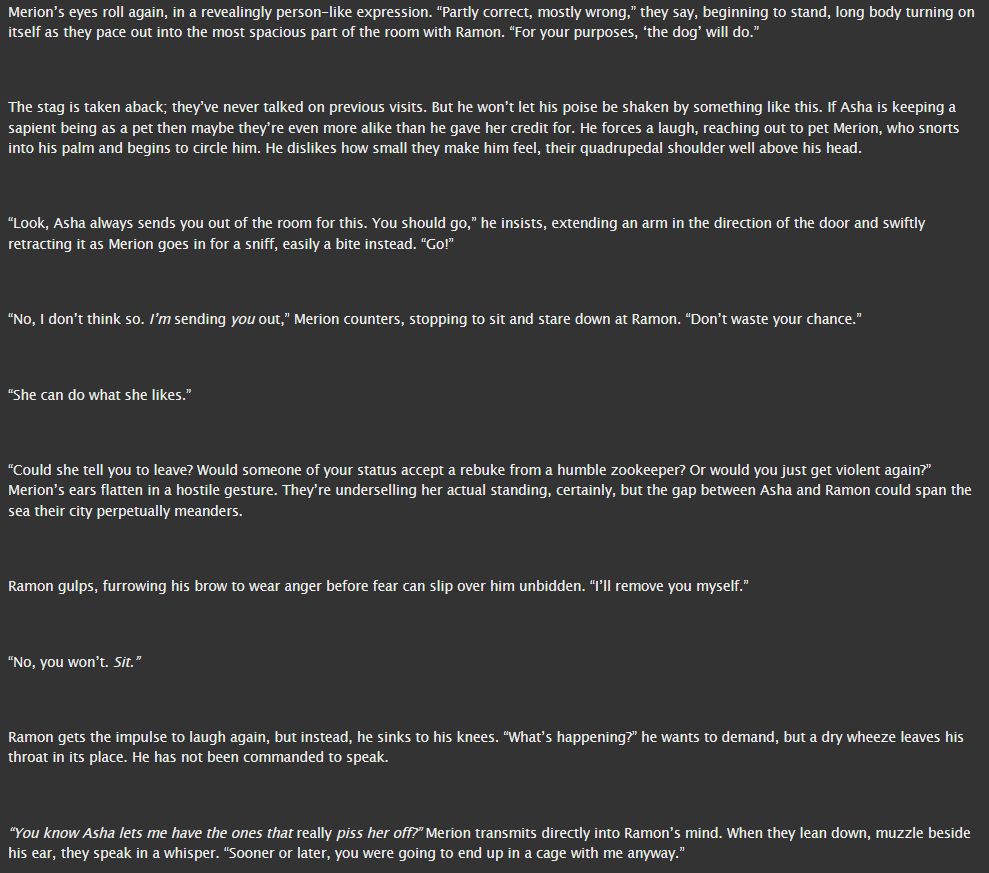 Merion’s eyes roll again, in a revealingly person-like expression. “Partly correct, mostly wrong,” they say, beginning to stand, long body turning on itself as they pace out into the most spacious part of the room with Ramon. “For your purposes, ‘the dog’ will do.”


The stag is taken aback; they’ve never talked on previous visits. But he won’t let his poise be shaken by something like this. If Asha is keeping a sapient being as a pet then maybe they’re even more alike than he gave her credit for. He forces a laugh, reaching out to pet Merion, who snorts into his palm and begins to circle him. He dislikes how small they make him feel, their quadrupedal shoulder well above his head.


“Look, Asha always sends you out of the room for this. You should go,” he insists, extending an arm in the direction of the door and swiftly retracting it as Merion goes in for a sniff, easily a bite instead. “Go!”


“No, I don’t think so. I’m sending you out,” Merion counters, stopping to sit and stare down at Ramon. “Don’t waste your chance.”


“She can do what she likes.”


“Could she tell you to leave? Would someone of your status accept a rebuke from a humble zookeeper? Or would you just get violent again?” Merion’s ears flatten in a hostile gesture. They’re underselling her actual standing, certainly, but the gap between Asha and Ramon could span the sea their city perpetually meanders.


Ramon gulps, furrowing his brow to wear anger before fear can slip over him unbidden. “I’ll remove you myself.”


“No, you won’t. Sit.”


Ramon gets the impulse to laugh again, but instead, he sinks to his knees. “What’s happening?” he wants to demand, but a dry wheeze leaves his throat in its place. He has not been commanded to speak.


“You know Asha lets me have the ones that really piss her off?” Merion transmits directly into Ramon’s mind. When they lean down, muzzle beside his ear, they speak in a whisper. “Sooner or later, you were going to end up in a cage with me anyway.”